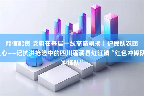 鼎信配资 党旗在基层一线高高飘扬丨护民助农暖人心——记抗洪抢险中的四川蓬溪县红江镇“红色冲锋队”