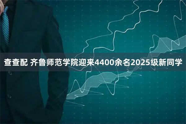 查查配 齐鲁师范学院迎来4400余名2025级新同学