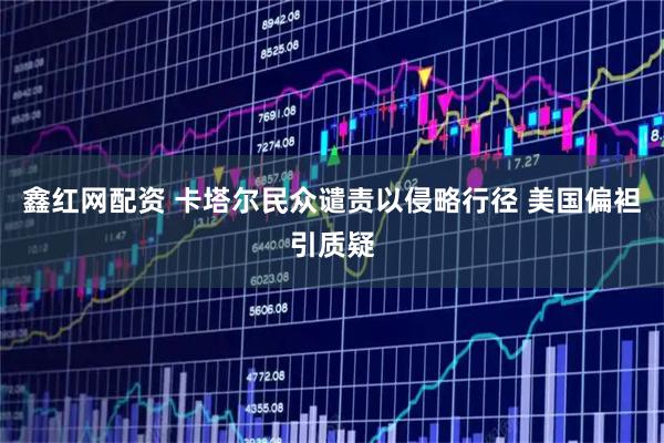鑫红网配资 卡塔尔民众谴责以侵略行径 美国偏袒引质疑