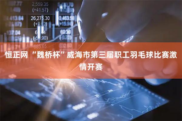 恒正网 “魏桥杯”威海市第三届职工羽毛球比赛激情开赛