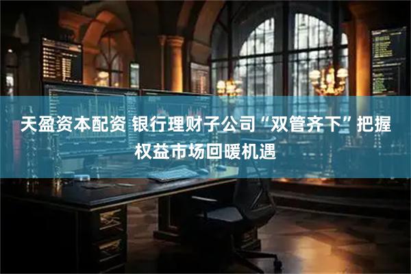 天盈资本配资 银行理财子公司“双管齐下”把握权益市场回暖机遇