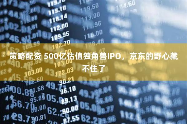 策略配资 500亿估值独角兽IPO，京东的野心藏不住了