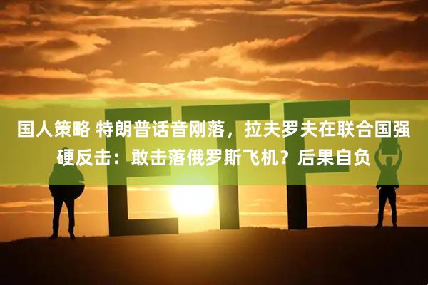 国人策略 特朗普话音刚落，拉夫罗夫在联合国强硬反击：敢击落俄罗斯飞机？后果自负