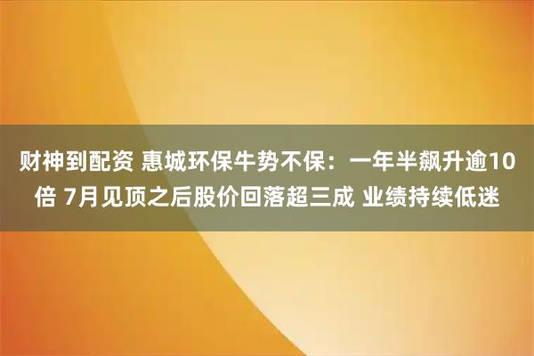 财神到配资 惠城环保牛势不保:一年半飙升逾10倍 7月见顶之后股价回落超三成 业绩持续低迷