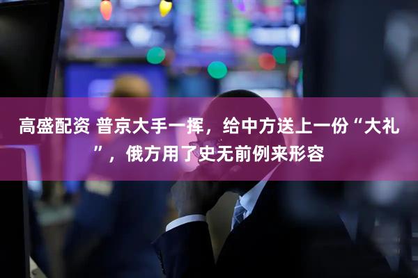 高盛配资 普京大手一挥，给中方送上一份“大礼”，俄方用了史无前例来形容