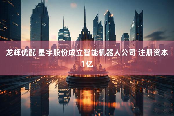 龙辉优配 星宇股份成立智能机器人公司 注册资本1亿