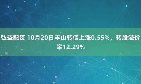 弘益配资 10月20日丰山转债上涨0.55%，转股溢价率12.29%