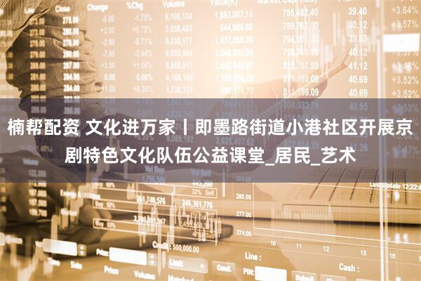 楠帮配资 文化进万家丨即墨路街道小港社区开展京剧特色文化队伍公益课堂_居民_艺术