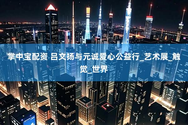 掌中宝配资 吕文扬与元诚爱心公益行_艺术展_触觉_世界