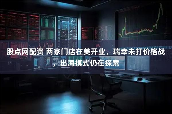股点网配资 两家门店在美开业，瑞幸未打价格战，出海模式仍在探索