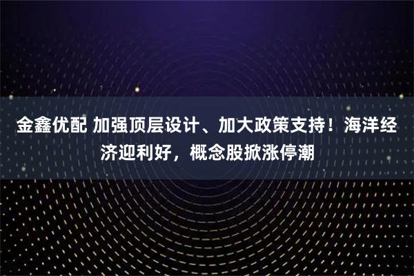 金鑫优配 加强顶层设计、加大政策支持！海洋经济迎利好，概念股掀涨停潮