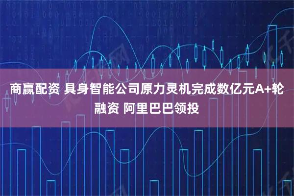 商赢配资 具身智能公司原力灵机完成数亿元A+轮融资 阿里巴巴领投