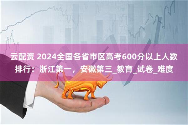 云配资 2024全国各省市区高考600分以上人数排行：浙江第一，安徽第三_教育_试卷_难度