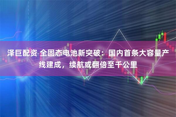 泽巨配资 全固态电池新突破：国内首条大容量产线建成，续航或翻倍至千公里