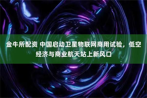 金牛所配资 中国启动卫星物联网商用试验，低空经济与商业航天站上新风口