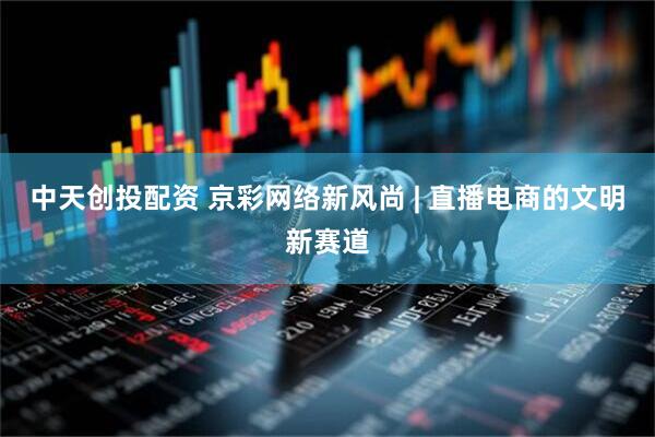 中天创投配资 京彩网络新风尚 | 直播电商的文明新赛道