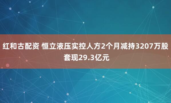 红和古配资 恒立液压实控人方2个月减持3207万股 套现29.3亿元