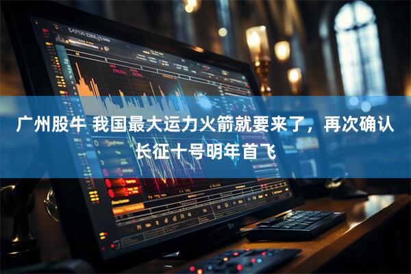 广州股牛 我国最大运力火箭就要来了，再次确认长征十号明年首飞
