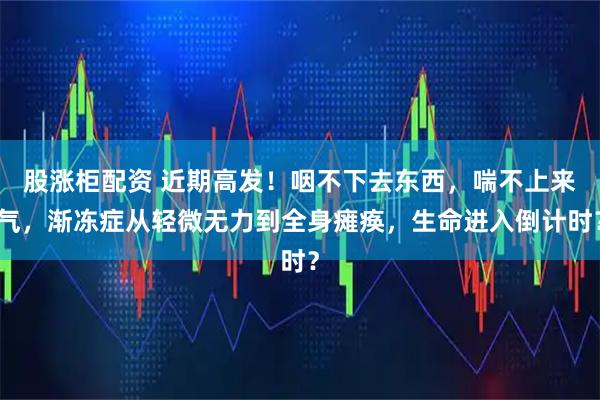 股涨柜配资 近期高发！咽不下去东西，喘不上来气，渐冻症从轻微无力到全身瘫痪，生命进入倒计时？