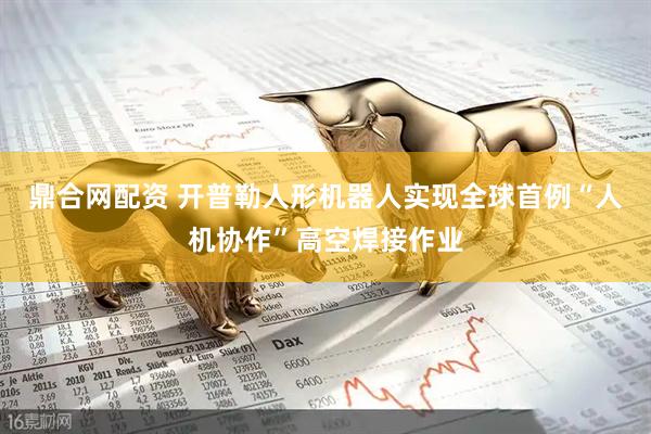 鼎合网配资 开普勒人形机器人实现全球首例“人机协作”高空焊接作业