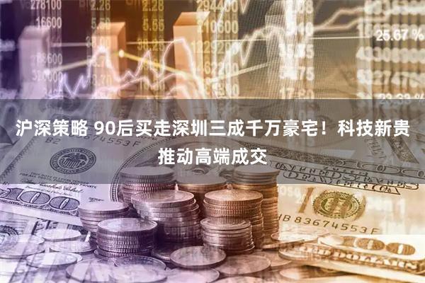 沪深策略 90后买走深圳三成千万豪宅！科技新贵推动高端成交
