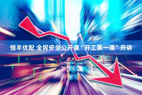 恒丰优配 全民安全公开课“开工第一课”开讲