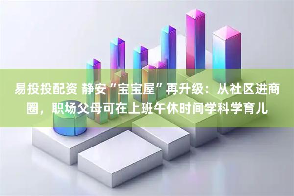 易投投配资 静安“宝宝屋”再升级：从社区进商圈，职场父母可在上班午休时间学科学育儿