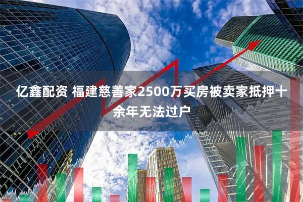 亿鑫配资 福建慈善家2500万买房被卖家抵押十余年无法过户