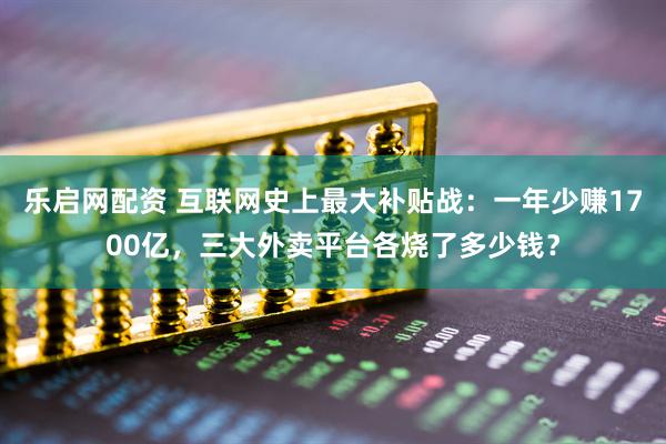 乐启网配资 互联网史上最大补贴战：一年少赚1700亿，三大外卖平台各烧了多少钱？