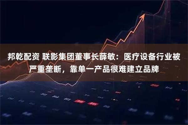 邦乾配资 联影集团董事长薛敏：医疗设备行业被严重垄断，靠单一产品很难建立品牌