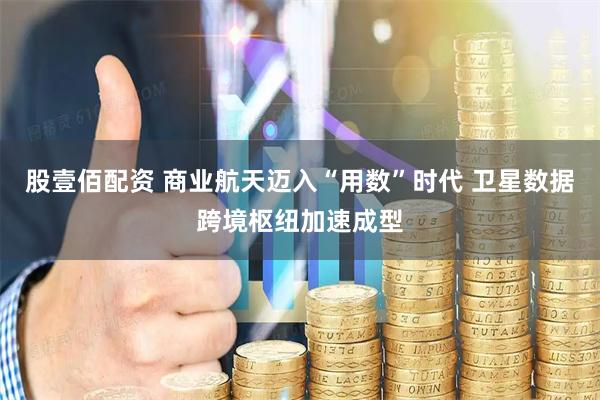 股壹佰配资 商业航天迈入“用数”时代 卫星数据跨境枢纽加速成型